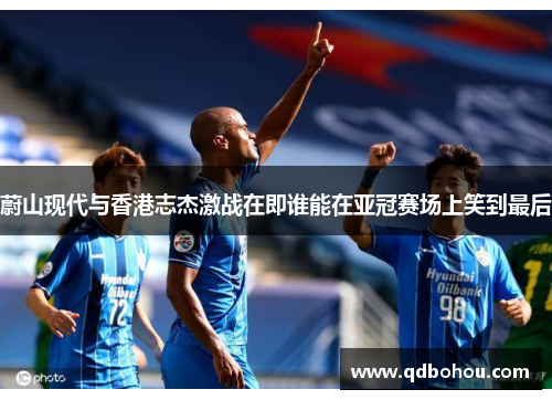 蔚山现代与香港志杰激战在即谁能在亚冠赛场上笑到最后